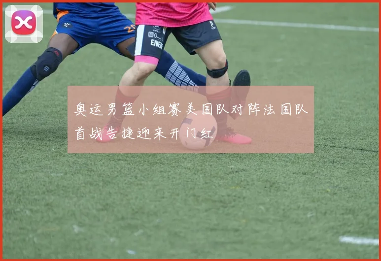 奥运男篮小组赛美国队对阵法国队首战告捷迎来开门红