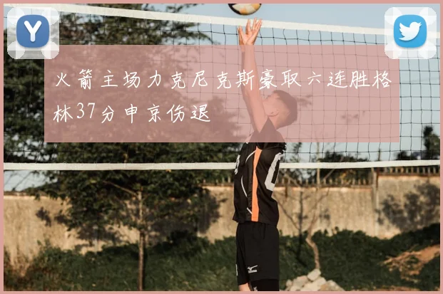 火箭主场力克尼克斯豪取六连胜格林37分申京伤退