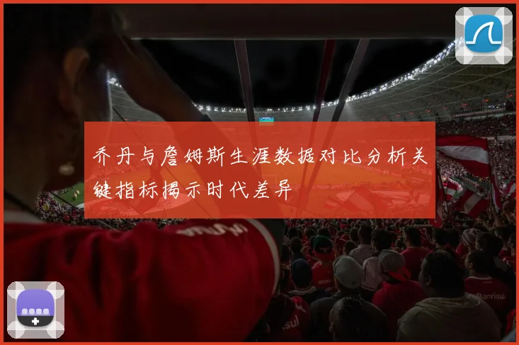 乔丹与詹姆斯生涯数据对比分析关键指标揭示时代差异